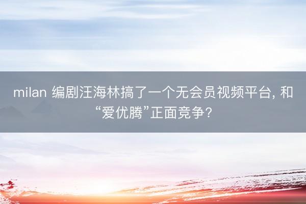 milan 编剧汪海林搞了一个无会员视频平台, 和“爱优腾”正面竞争?