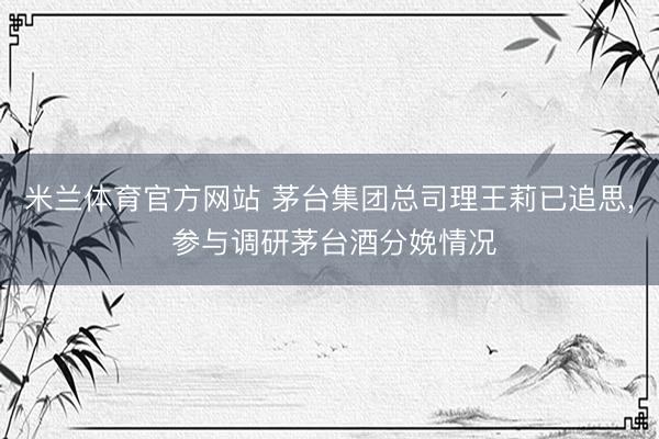米兰体育官方网站 茅台集团总司理王莉已追思, 参与调研茅台酒分娩情况
