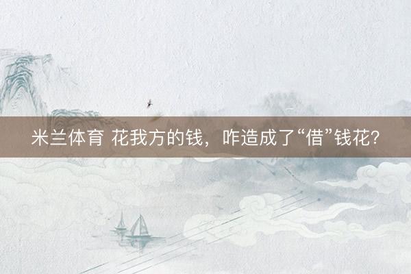 米兰体育 花我方的钱，咋造成了“借”钱花？