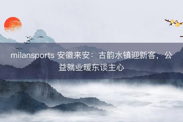 milansports 安徽来安：古韵水镇迎新客，公益就业暖东谈主心