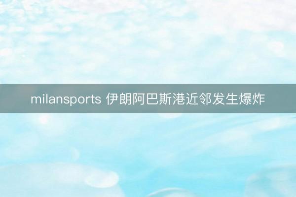 milansports 伊朗阿巴斯港近邻发生爆炸