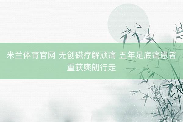 米兰体育官网 无创磁疗解顽痛 五年足底痛患者重获爽朗行走