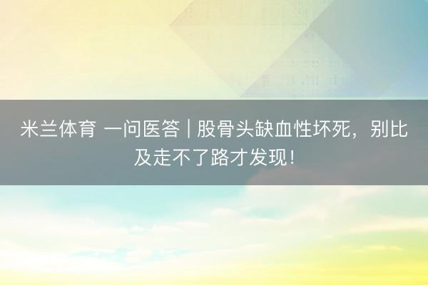 米兰体育 一问医答 | 股骨头缺血性坏死，别比及走不了路才发现！