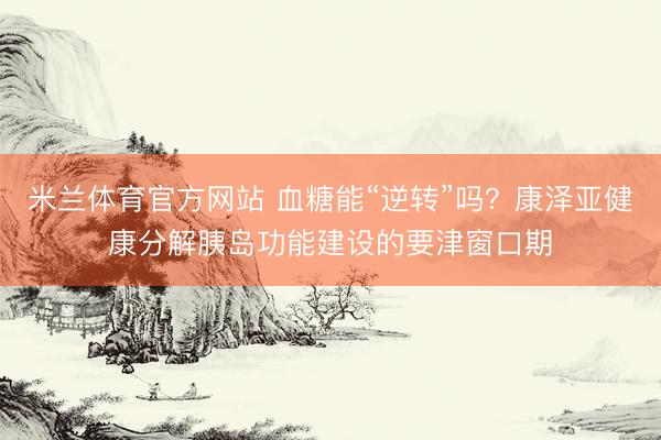 米兰体育官方网站 血糖能“逆转”吗？康泽亚健康分解胰岛功能建设的要津窗口期